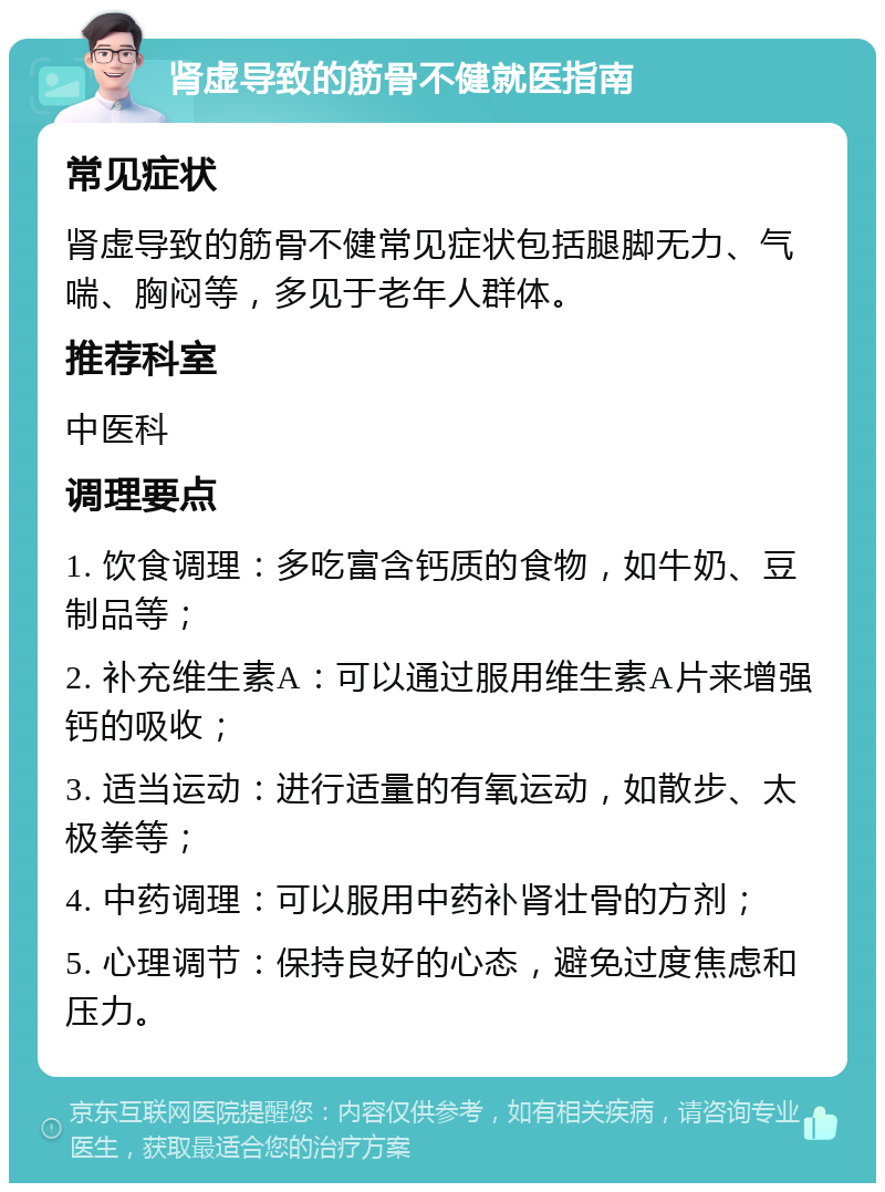 肾虚导致的筋骨不健就医指南 常见症状 肾虚导致的筋骨不健常见症状包括腿脚无力、气喘、胸闷等，多见于老年人群体。 推荐科室 中医科 调理要点 1. 饮食调理：多吃富含钙质的食物，如牛奶、豆制品等； 2. 补充维生素A：可以通过服用维生素A片来增强钙的吸收； 3. 适当运动：进行适量的有氧运动，如散步、太极拳等； 4. 中药调理：可以服用中药补肾壮骨的方剂； 5. 心理调节：保持良好的心态，避免过度焦虑和压力。