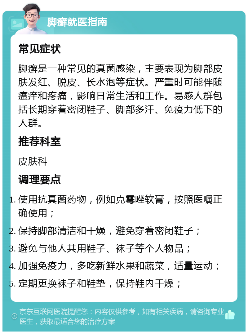 脚癣就医指南 常见症状 脚癣是一种常见的真菌感染，主要表现为脚部皮肤发红、脱皮、长水泡等症状。严重时可能伴随瘙痒和疼痛，影响日常生活和工作。易感人群包括长期穿着密闭鞋子、脚部多汗、免疫力低下的人群。 推荐科室 皮肤科 调理要点 使用抗真菌药物，例如克霉唑软膏，按照医嘱正确使用； 保持脚部清洁和干燥，避免穿着密闭鞋子； 避免与他人共用鞋子、袜子等个人物品； 加强免疫力，多吃新鲜水果和蔬菜，适量运动； 定期更换袜子和鞋垫，保持鞋内干燥；