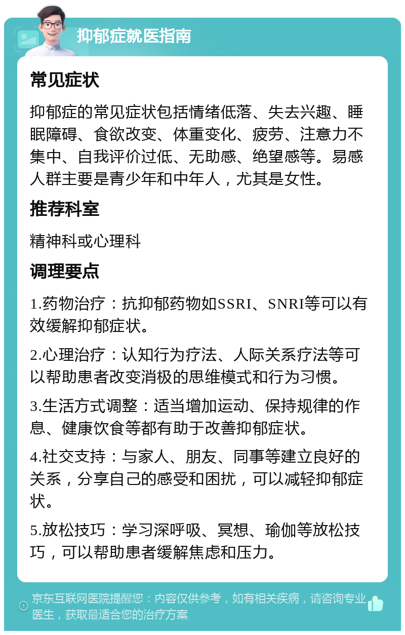 抑郁症就医指南 常见症状 抑郁症的常见症状包括情绪低落、失去兴趣、睡眠障碍、食欲改变、体重变化、疲劳、注意力不集中、自我评价过低、无助感、绝望感等。易感人群主要是青少年和中年人，尤其是女性。 推荐科室 精神科或心理科 调理要点 1.药物治疗：抗抑郁药物如SSRI、SNRI等可以有效缓解抑郁症状。 2.心理治疗：认知行为疗法、人际关系疗法等可以帮助患者改变消极的思维模式和行为习惯。 3.生活方式调整：适当增加运动、保持规律的作息、健康饮食等都有助于改善抑郁症状。 4.社交支持：与家人、朋友、同事等建立良好的关系，分享自己的感受和困扰，可以减轻抑郁症状。 5.放松技巧：学习深呼吸、冥想、瑜伽等放松技巧，可以帮助患者缓解焦虑和压力。