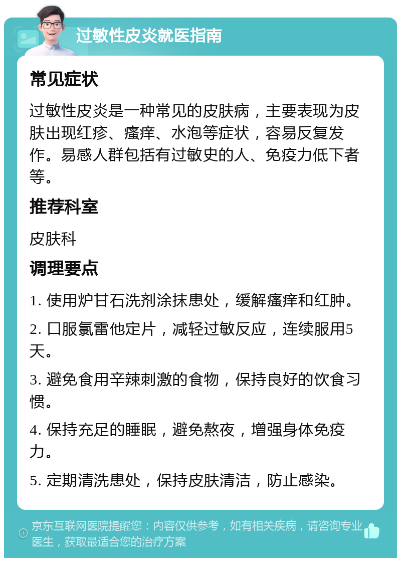 过敏性皮炎就医指南 常见症状 过敏性皮炎是一种常见的皮肤病，主要表现为皮肤出现红疹、瘙痒、水泡等症状，容易反复发作。易感人群包括有过敏史的人、免疫力低下者等。 推荐科室 皮肤科 调理要点 1. 使用炉甘石洗剂涂抹患处，缓解瘙痒和红肿。 2. 口服氯雷他定片，减轻过敏反应，连续服用5天。 3. 避免食用辛辣刺激的食物，保持良好的饮食习惯。 4. 保持充足的睡眠，避免熬夜，增强身体免疫力。 5. 定期清洗患处，保持皮肤清洁，防止感染。