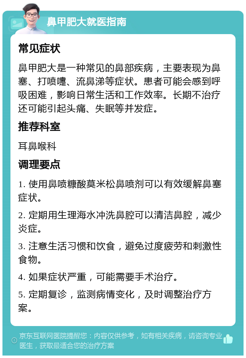 鼻甲肥大就医指南 常见症状 鼻甲肥大是一种常见的鼻部疾病，主要表现为鼻塞、打喷嚏、流鼻涕等症状。患者可能会感到呼吸困难，影响日常生活和工作效率。长期不治疗还可能引起头痛、失眠等并发症。 推荐科室 耳鼻喉科 调理要点 1. 使用鼻喷糠酸莫米松鼻喷剂可以有效缓解鼻塞症状。 2. 定期用生理海水冲洗鼻腔可以清洁鼻腔，减少炎症。 3. 注意生活习惯和饮食，避免过度疲劳和刺激性食物。 4. 如果症状严重，可能需要手术治疗。 5. 定期复诊，监测病情变化，及时调整治疗方案。