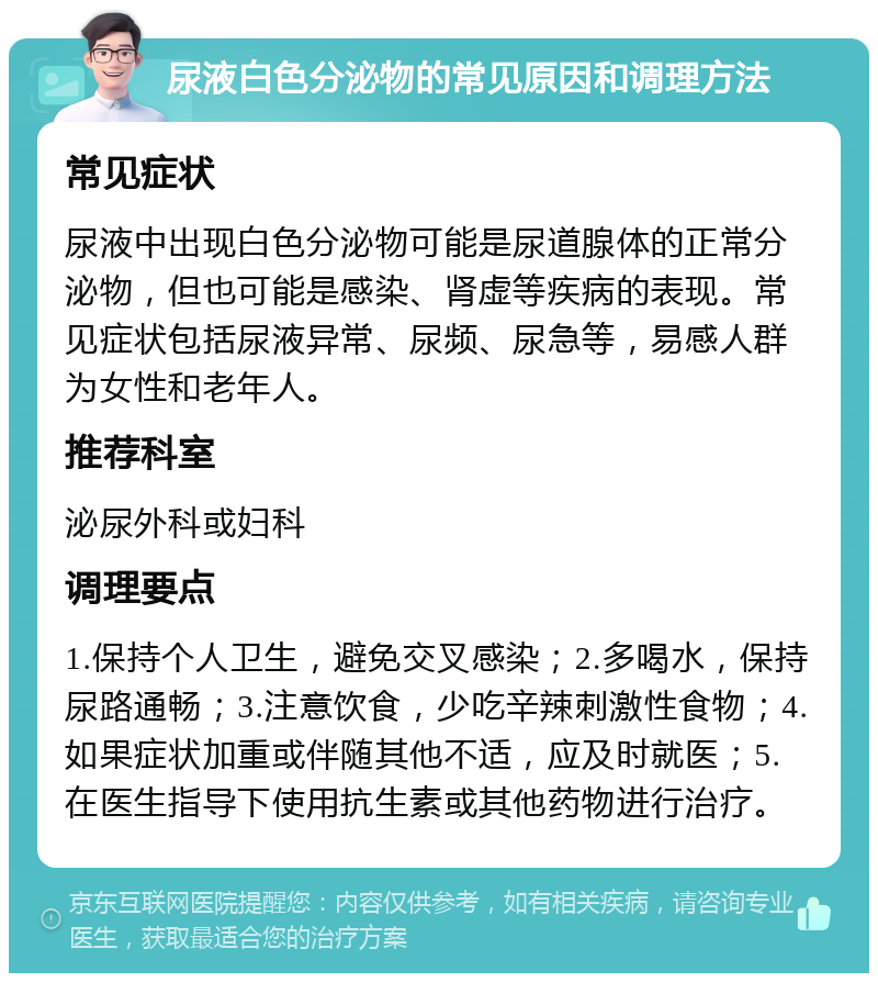 尿液白色分泌物的常见原因和调理方法 常见症状 尿液中出现白色分泌物可能是尿道腺体的正常分泌物，但也可能是感染、肾虚等疾病的表现。常见症状包括尿液异常、尿频、尿急等，易感人群为女性和老年人。 推荐科室 泌尿外科或妇科 调理要点 1.保持个人卫生，避免交叉感染；2.多喝水，保持尿路通畅；3.注意饮食，少吃辛辣刺激性食物；4.如果症状加重或伴随其他不适，应及时就医；5.在医生指导下使用抗生素或其他药物进行治疗。