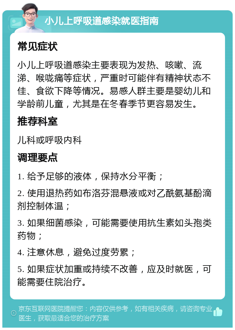 小儿上呼吸道感染就医指南 常见症状 小儿上呼吸道感染主要表现为发热、咳嗽、流涕、喉咙痛等症状，严重时可能伴有精神状态不佳、食欲下降等情况。易感人群主要是婴幼儿和学龄前儿童，尤其是在冬春季节更容易发生。 推荐科室 儿科或呼吸内科 调理要点 1. 给予足够的液体，保持水分平衡； 2. 使用退热药如布洛芬混悬液或对乙酰氨基酚滴剂控制体温； 3. 如果细菌感染，可能需要使用抗生素如头孢类药物； 4. 注意休息，避免过度劳累； 5. 如果症状加重或持续不改善，应及时就医，可能需要住院治疗。