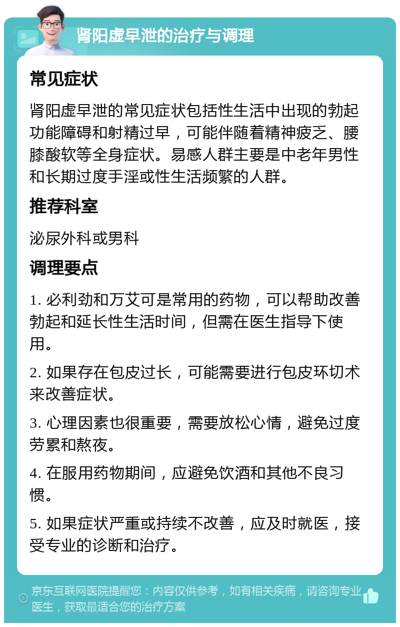 肾阳虚早泄的治疗与调理 常见症状 肾阳虚早泄的常见症状包括性生活中出现的勃起功能障碍和射精过早，可能伴随着精神疲乏、腰膝酸软等全身症状。易感人群主要是中老年男性和长期过度手淫或性生活频繁的人群。 推荐科室 泌尿外科或男科 调理要点 1. 必利劲和万艾可是常用的药物，可以帮助改善勃起和延长性生活时间，但需在医生指导下使用。 2. 如果存在包皮过长，可能需要进行包皮环切术来改善症状。 3. 心理因素也很重要，需要放松心情，避免过度劳累和熬夜。 4. 在服用药物期间，应避免饮酒和其他不良习惯。 5. 如果症状严重或持续不改善，应及时就医，接受专业的诊断和治疗。