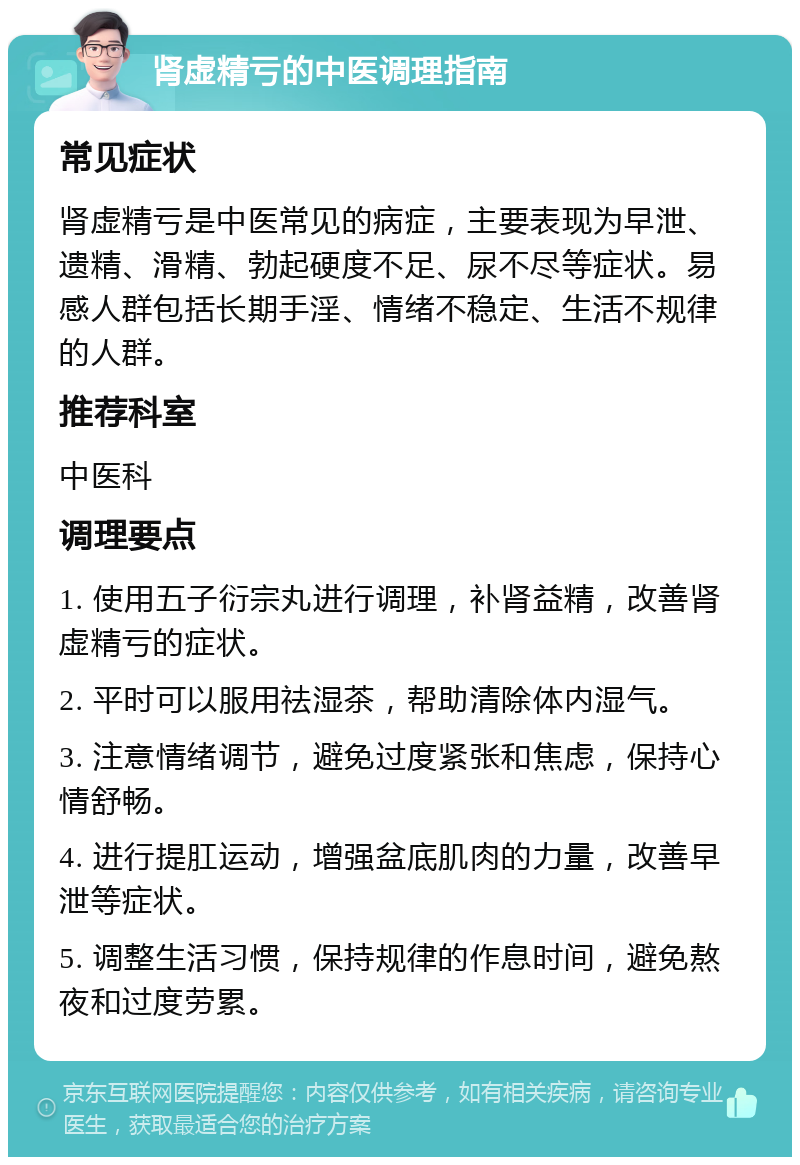 肾虚精亏的中医调理指南 常见症状 肾虚精亏是中医常见的病症，主要表现为早泄、遗精、滑精、勃起硬度不足、尿不尽等症状。易感人群包括长期手淫、情绪不稳定、生活不规律的人群。 推荐科室 中医科 调理要点 1. 使用五子衍宗丸进行调理，补肾益精，改善肾虚精亏的症状。 2. 平时可以服用祛湿茶，帮助清除体内湿气。 3. 注意情绪调节，避免过度紧张和焦虑，保持心情舒畅。 4. 进行提肛运动，增强盆底肌肉的力量，改善早泄等症状。 5. 调整生活习惯，保持规律的作息时间，避免熬夜和过度劳累。