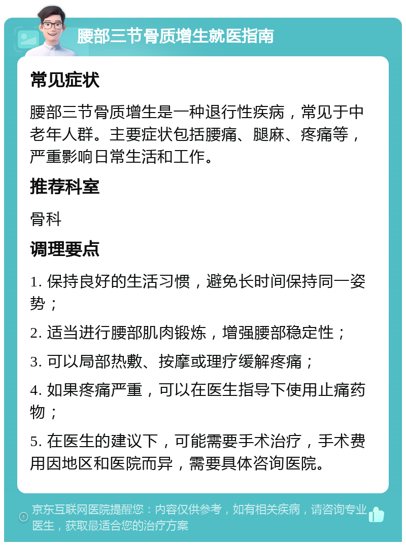 腰部三节骨质增生就医指南 常见症状 腰部三节骨质增生是一种退行性疾病，常见于中老年人群。主要症状包括腰痛、腿麻、疼痛等，严重影响日常生活和工作。 推荐科室 骨科 调理要点 1. 保持良好的生活习惯，避免长时间保持同一姿势； 2. 适当进行腰部肌肉锻炼，增强腰部稳定性； 3. 可以局部热敷、按摩或理疗缓解疼痛； 4. 如果疼痛严重，可以在医生指导下使用止痛药物； 5. 在医生的建议下，可能需要手术治疗，手术费用因地区和医院而异，需要具体咨询医院。