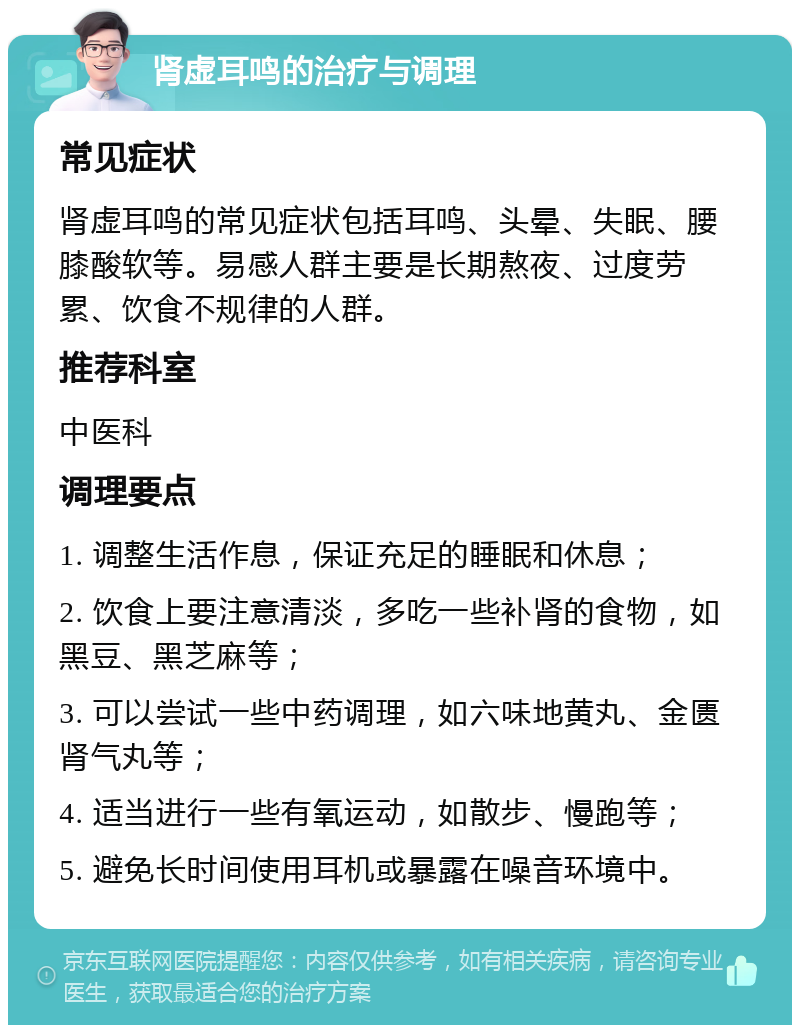 肾虚耳鸣的治疗与调理 常见症状 肾虚耳鸣的常见症状包括耳鸣、头晕、失眠、腰膝酸软等。易感人群主要是长期熬夜、过度劳累、饮食不规律的人群。 推荐科室 中医科 调理要点 1. 调整生活作息，保证充足的睡眠和休息； 2. 饮食上要注意清淡，多吃一些补肾的食物，如黑豆、黑芝麻等； 3. 可以尝试一些中药调理，如六味地黄丸、金匮肾气丸等； 4. 适当进行一些有氧运动，如散步、慢跑等； 5. 避免长时间使用耳机或暴露在噪音环境中。