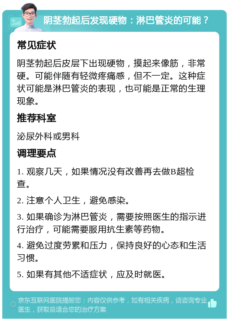 阴茎勃起后发现硬物：淋巴管炎的可能？ 常见症状 阴茎勃起后皮层下出现硬物，摸起来像筋，非常硬。可能伴随有轻微疼痛感，但不一定。这种症状可能是淋巴管炎的表现，也可能是正常的生理现象。 推荐科室 泌尿外科或男科 调理要点 1. 观察几天，如果情况没有改善再去做B超检查。 2. 注意个人卫生，避免感染。 3. 如果确诊为淋巴管炎，需要按照医生的指示进行治疗，可能需要服用抗生素等药物。 4. 避免过度劳累和压力，保持良好的心态和生活习惯。 5. 如果有其他不适症状，应及时就医。