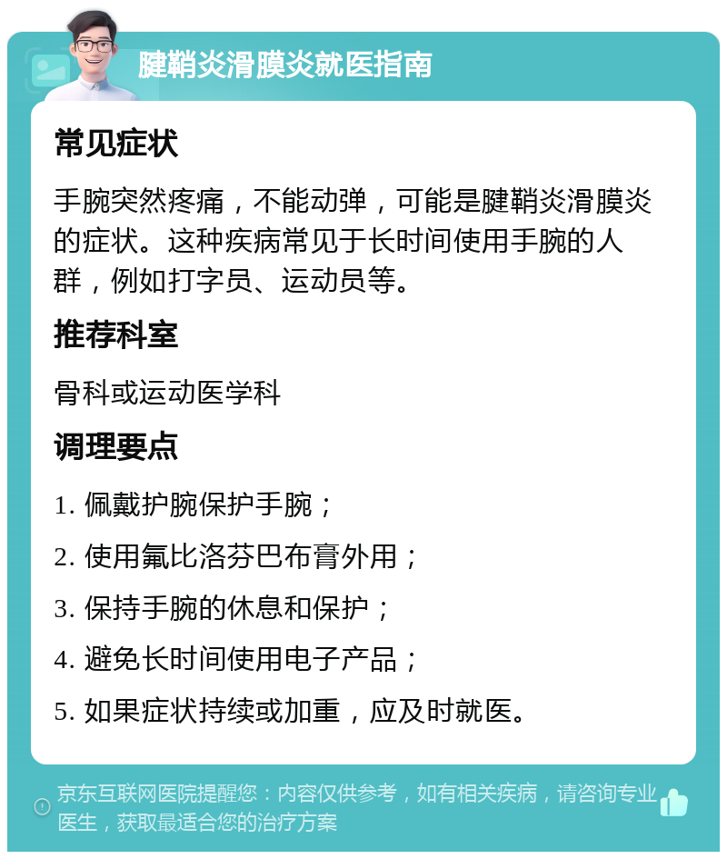 腱鞘炎滑膜炎就医指南 常见症状 手腕突然疼痛，不能动弹，可能是腱鞘炎滑膜炎的症状。这种疾病常见于长时间使用手腕的人群，例如打字员、运动员等。 推荐科室 骨科或运动医学科 调理要点 1. 佩戴护腕保护手腕； 2. 使用氟比洛芬巴布膏外用； 3. 保持手腕的休息和保护； 4. 避免长时间使用电子产品； 5. 如果症状持续或加重，应及时就医。