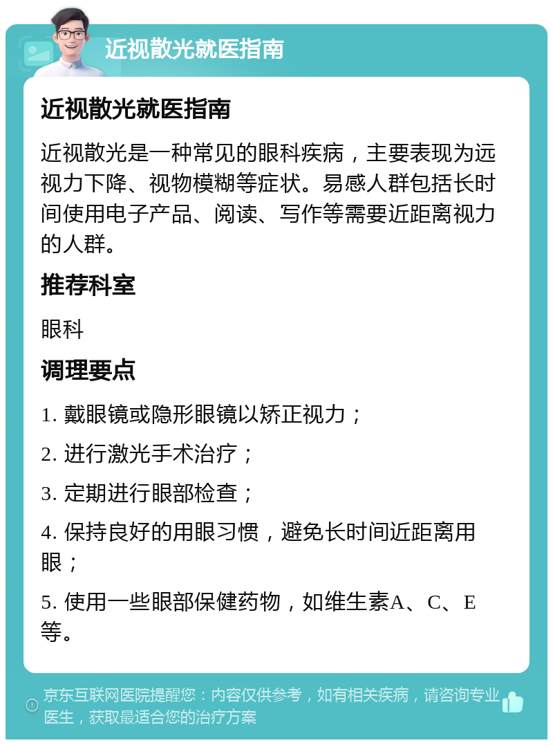 近视散光就医指南 近视散光就医指南 近视散光是一种常见的眼科疾病，主要表现为远视力下降、视物模糊等症状。易感人群包括长时间使用电子产品、阅读、写作等需要近距离视力的人群。 推荐科室 眼科 调理要点 1. 戴眼镜或隐形眼镜以矫正视力； 2. 进行激光手术治疗； 3. 定期进行眼部检查； 4. 保持良好的用眼习惯，避免长时间近距离用眼； 5. 使用一些眼部保健药物，如维生素A、C、E等。