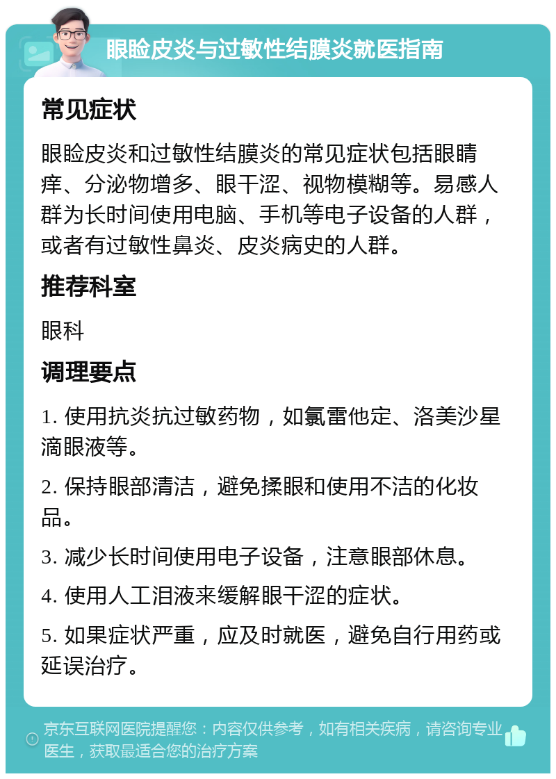 眼睑皮炎与过敏性结膜炎就医指南 常见症状 眼睑皮炎和过敏性结膜炎的常见症状包括眼睛痒、分泌物增多、眼干涩、视物模糊等。易感人群为长时间使用电脑、手机等电子设备的人群，或者有过敏性鼻炎、皮炎病史的人群。 推荐科室 眼科 调理要点 1. 使用抗炎抗过敏药物，如氯雷他定、洛美沙星滴眼液等。 2. 保持眼部清洁，避免揉眼和使用不洁的化妆品。 3. 减少长时间使用电子设备，注意眼部休息。 4. 使用人工泪液来缓解眼干涩的症状。 5. 如果症状严重，应及时就医，避免自行用药或延误治疗。