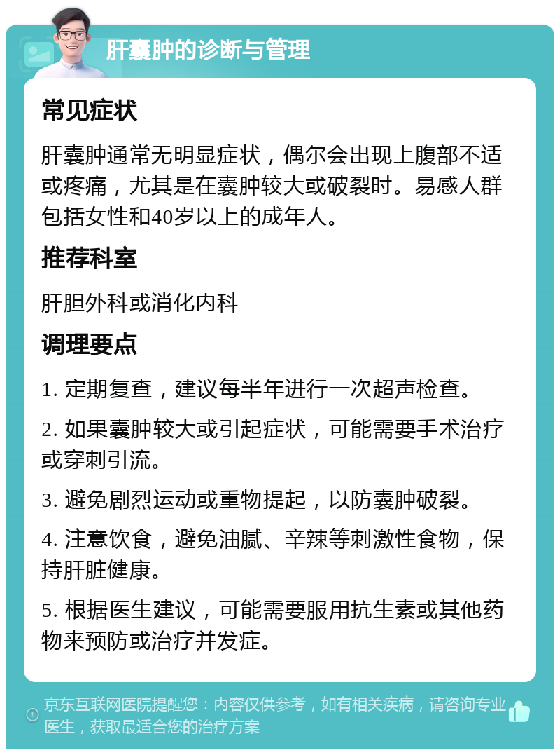 肝囊肿的诊断与管理 常见症状 肝囊肿通常无明显症状，偶尔会出现上腹部不适或疼痛，尤其是在囊肿较大或破裂时。易感人群包括女性和40岁以上的成年人。 推荐科室 肝胆外科或消化内科 调理要点 1. 定期复查，建议每半年进行一次超声检查。 2. 如果囊肿较大或引起症状，可能需要手术治疗或穿刺引流。 3. 避免剧烈运动或重物提起，以防囊肿破裂。 4. 注意饮食，避免油腻、辛辣等刺激性食物，保持肝脏健康。 5. 根据医生建议，可能需要服用抗生素或其他药物来预防或治疗并发症。