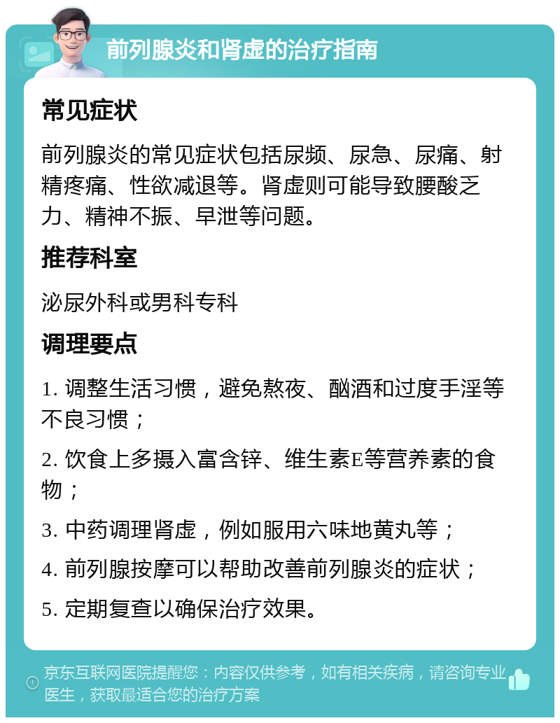 前列腺炎和肾虚的治疗指南 常见症状 前列腺炎的常见症状包括尿频、尿急、尿痛、射精疼痛、性欲减退等。肾虚则可能导致腰酸乏力、精神不振、早泄等问题。 推荐科室 泌尿外科或男科专科 调理要点 1. 调整生活习惯，避免熬夜、酗酒和过度手淫等不良习惯； 2. 饮食上多摄入富含锌、维生素E等营养素的食物； 3. 中药调理肾虚，例如服用六味地黄丸等； 4. 前列腺按摩可以帮助改善前列腺炎的症状； 5. 定期复查以确保治疗效果。