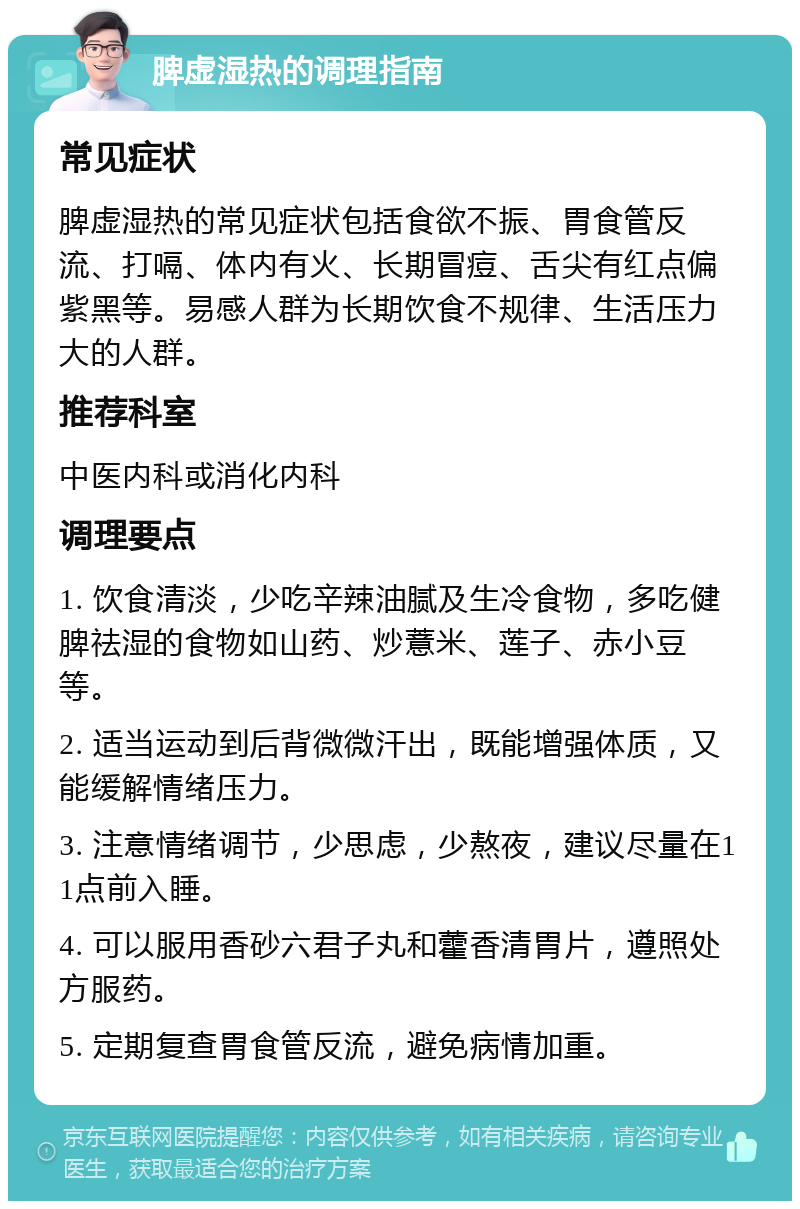 脾虚湿热的调理指南 常见症状 脾虚湿热的常见症状包括食欲不振、胃食管反流、打嗝、体内有火、长期冒痘、舌尖有红点偏紫黑等。易感人群为长期饮食不规律、生活压力大的人群。 推荐科室 中医内科或消化内科 调理要点 1. 饮食清淡，少吃辛辣油腻及生冷食物，多吃健脾祛湿的食物如山药、炒薏米、莲子、赤小豆等。 2. 适当运动到后背微微汗出，既能增强体质，又能缓解情绪压力。 3. 注意情绪调节，少思虑，少熬夜，建议尽量在11点前入睡。 4. 可以服用香砂六君子丸和藿香清胃片，遵照处方服药。 5. 定期复查胃食管反流，避免病情加重。