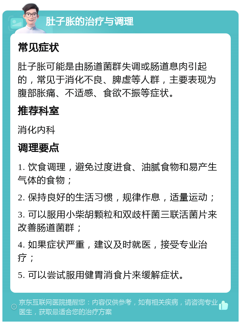 肚子胀的治疗与调理 常见症状 肚子胀可能是由肠道菌群失调或肠道息肉引起的，常见于消化不良、脾虚等人群，主要表现为腹部胀痛、不适感、食欲不振等症状。 推荐科室 消化内科 调理要点 1. 饮食调理，避免过度进食、油腻食物和易产生气体的食物； 2. 保持良好的生活习惯，规律作息，适量运动； 3. 可以服用小柴胡颗粒和双歧杆菌三联活菌片来改善肠道菌群； 4. 如果症状严重，建议及时就医，接受专业治疗； 5. 可以尝试服用健胃消食片来缓解症状。