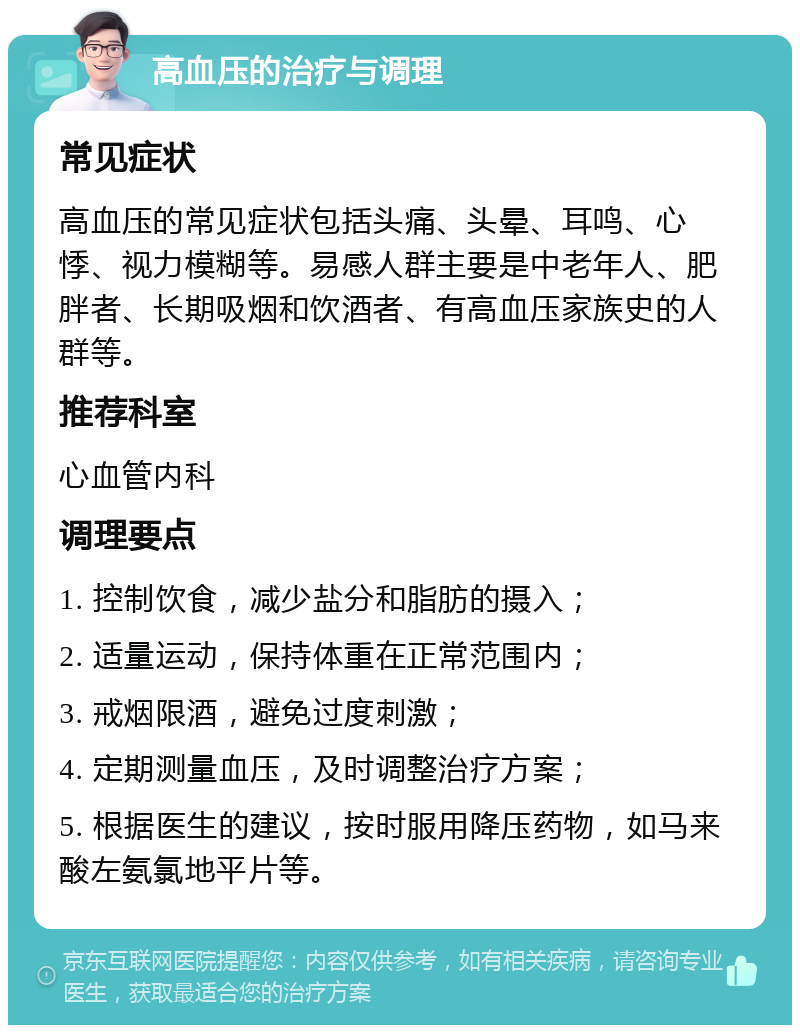 高血压的治疗与调理 常见症状 高血压的常见症状包括头痛、头晕、耳鸣、心悸、视力模糊等。易感人群主要是中老年人、肥胖者、长期吸烟和饮酒者、有高血压家族史的人群等。 推荐科室 心血管内科 调理要点 1. 控制饮食，减少盐分和脂肪的摄入； 2. 适量运动，保持体重在正常范围内； 3. 戒烟限酒，避免过度刺激； 4. 定期测量血压，及时调整治疗方案； 5. 根据医生的建议，按时服用降压药物，如马来酸左氨氯地平片等。