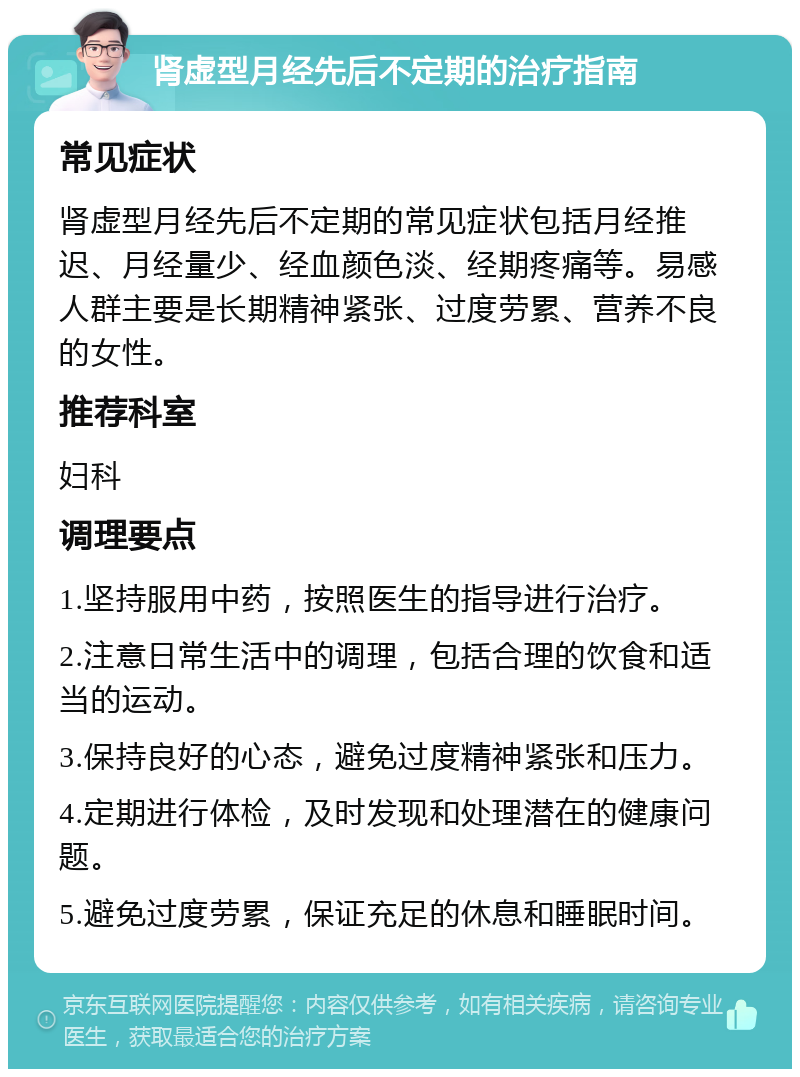 肾虚型月经先后不定期的治疗指南 常见症状 肾虚型月经先后不定期的常见症状包括月经推迟、月经量少、经血颜色淡、经期疼痛等。易感人群主要是长期精神紧张、过度劳累、营养不良的女性。 推荐科室 妇科 调理要点 1.坚持服用中药，按照医生的指导进行治疗。 2.注意日常生活中的调理，包括合理的饮食和适当的运动。 3.保持良好的心态，避免过度精神紧张和压力。 4.定期进行体检，及时发现和处理潜在的健康问题。 5.避免过度劳累，保证充足的休息和睡眠时间。