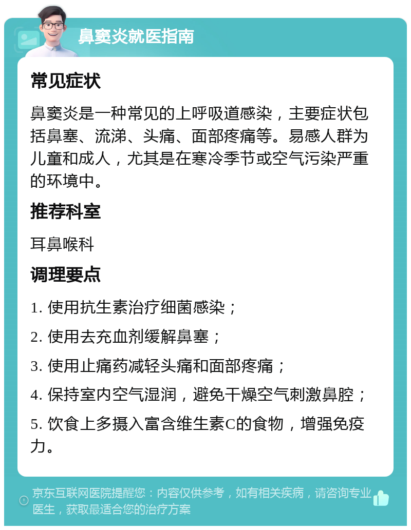 鼻窦炎就医指南 常见症状 鼻窦炎是一种常见的上呼吸道感染，主要症状包括鼻塞、流涕、头痛、面部疼痛等。易感人群为儿童和成人，尤其是在寒冷季节或空气污染严重的环境中。 推荐科室 耳鼻喉科 调理要点 1. 使用抗生素治疗细菌感染； 2. 使用去充血剂缓解鼻塞； 3. 使用止痛药减轻头痛和面部疼痛； 4. 保持室内空气湿润，避免干燥空气刺激鼻腔； 5. 饮食上多摄入富含维生素C的食物，增强免疫力。