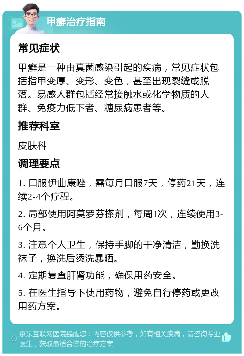 甲癣治疗指南 常见症状 甲癣是一种由真菌感染引起的疾病，常见症状包括指甲变厚、变形、变色，甚至出现裂缝或脱落。易感人群包括经常接触水或化学物质的人群、免疫力低下者、糖尿病患者等。 推荐科室 皮肤科 调理要点 1. 口服伊曲康唑，需每月口服7天，停药21天，连续2-4个疗程。 2. 局部使用阿莫罗芬搽剂，每周1次，连续使用3-6个月。 3. 注意个人卫生，保持手脚的干净清洁，勤换洗袜子，换洗后烫洗暴晒。 4. 定期复查肝肾功能，确保用药安全。 5. 在医生指导下使用药物，避免自行停药或更改用药方案。