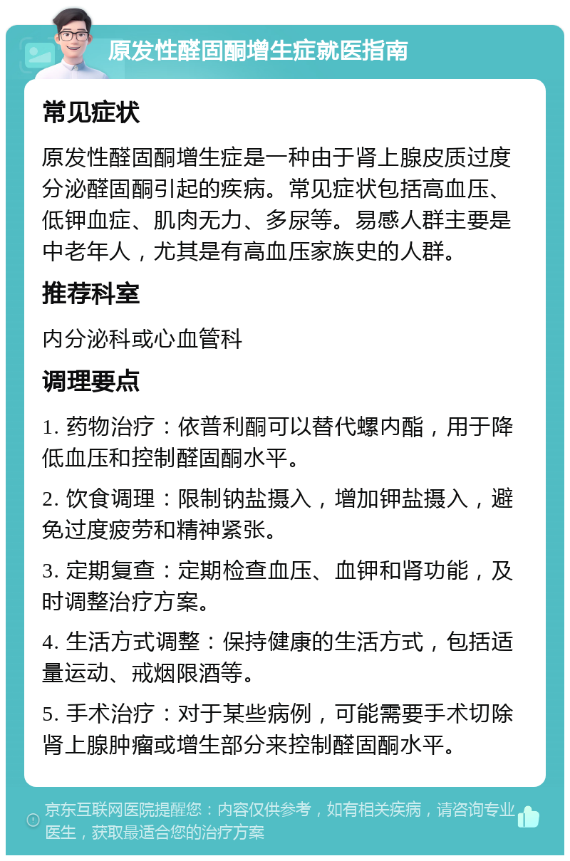 原发性醛固酮增生症就医指南 常见症状 原发性醛固酮增生症是一种由于肾上腺皮质过度分泌醛固酮引起的疾病。常见症状包括高血压、低钾血症、肌肉无力、多尿等。易感人群主要是中老年人，尤其是有高血压家族史的人群。 推荐科室 内分泌科或心血管科 调理要点 1. 药物治疗：依普利酮可以替代螺内酯，用于降低血压和控制醛固酮水平。 2. 饮食调理：限制钠盐摄入，增加钾盐摄入，避免过度疲劳和精神紧张。 3. 定期复查：定期检查血压、血钾和肾功能，及时调整治疗方案。 4. 生活方式调整：保持健康的生活方式，包括适量运动、戒烟限酒等。 5. 手术治疗：对于某些病例，可能需要手术切除肾上腺肿瘤或增生部分来控制醛固酮水平。