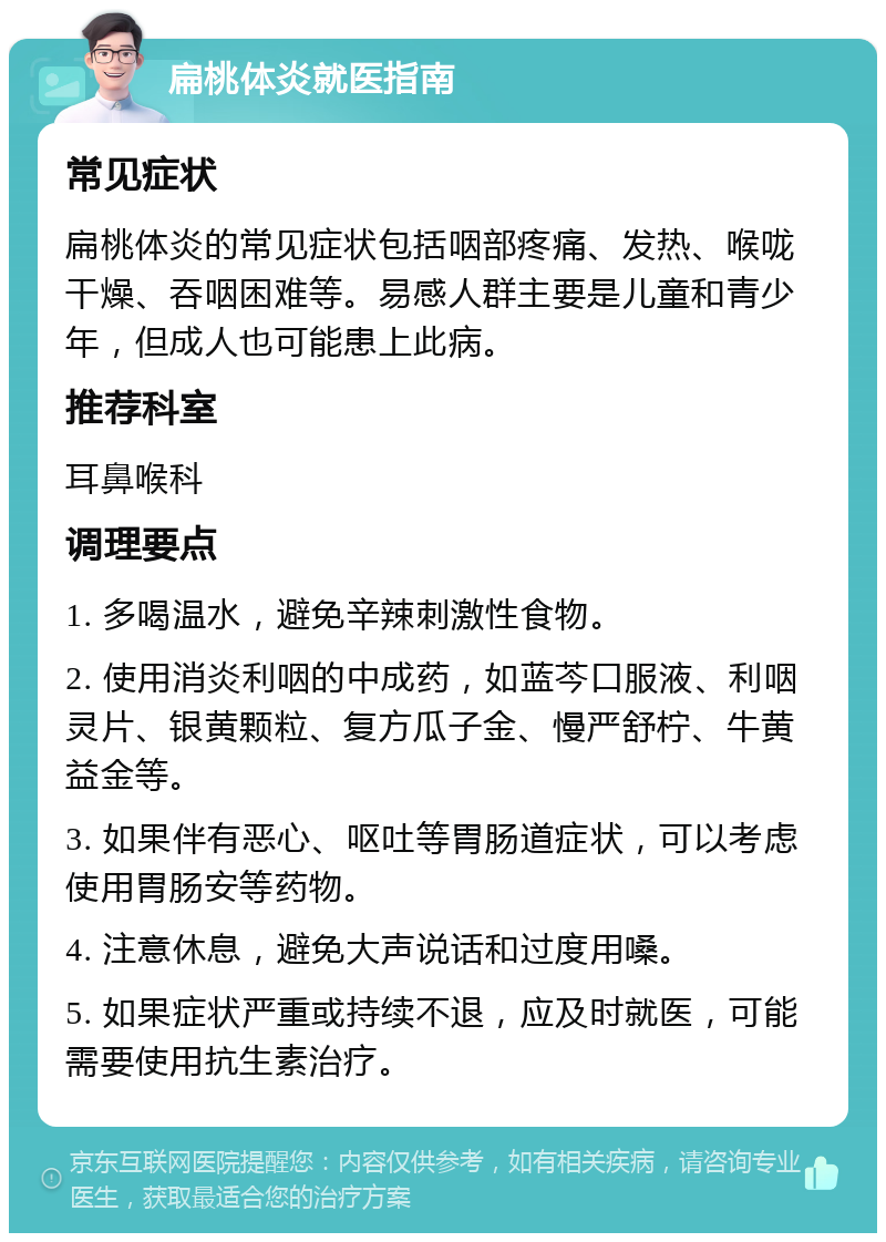 扁桃体炎就医指南 常见症状 扁桃体炎的常见症状包括咽部疼痛、发热、喉咙干燥、吞咽困难等。易感人群主要是儿童和青少年，但成人也可能患上此病。 推荐科室 耳鼻喉科 调理要点 1. 多喝温水，避免辛辣刺激性食物。 2. 使用消炎利咽的中成药，如蓝芩口服液、利咽灵片、银黄颗粒、复方瓜子金、慢严舒柠、牛黄益金等。 3. 如果伴有恶心、呕吐等胃肠道症状，可以考虑使用胃肠安等药物。 4. 注意休息，避免大声说话和过度用嗓。 5. 如果症状严重或持续不退，应及时就医，可能需要使用抗生素治疗。