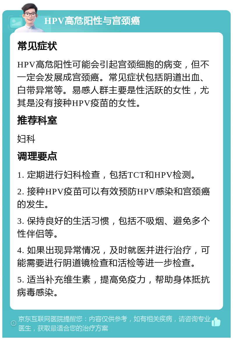 HPV高危阳性与宫颈癌 常见症状 HPV高危阳性可能会引起宫颈细胞的病变，但不一定会发展成宫颈癌。常见症状包括阴道出血、白带异常等。易感人群主要是性活跃的女性，尤其是没有接种HPV疫苗的女性。 推荐科室 妇科 调理要点 1. 定期进行妇科检查，包括TCT和HPV检测。 2. 接种HPV疫苗可以有效预防HPV感染和宫颈癌的发生。 3. 保持良好的生活习惯，包括不吸烟、避免多个性伴侣等。 4. 如果出现异常情况，及时就医并进行治疗，可能需要进行阴道镜检查和活检等进一步检查。 5. 适当补充维生素，提高免疫力，帮助身体抵抗病毒感染。