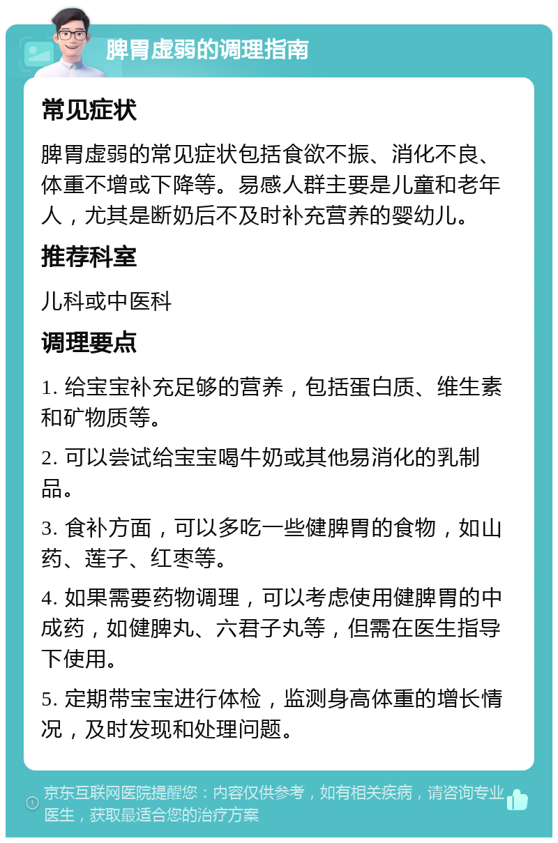 脾胃虚弱的调理指南 常见症状 脾胃虚弱的常见症状包括食欲不振、消化不良、体重不增或下降等。易感人群主要是儿童和老年人，尤其是断奶后不及时补充营养的婴幼儿。 推荐科室 儿科或中医科 调理要点 1. 给宝宝补充足够的营养，包括蛋白质、维生素和矿物质等。 2. 可以尝试给宝宝喝牛奶或其他易消化的乳制品。 3. 食补方面，可以多吃一些健脾胃的食物，如山药、莲子、红枣等。 4. 如果需要药物调理，可以考虑使用健脾胃的中成药，如健脾丸、六君子丸等，但需在医生指导下使用。 5. 定期带宝宝进行体检，监测身高体重的增长情况，及时发现和处理问题。