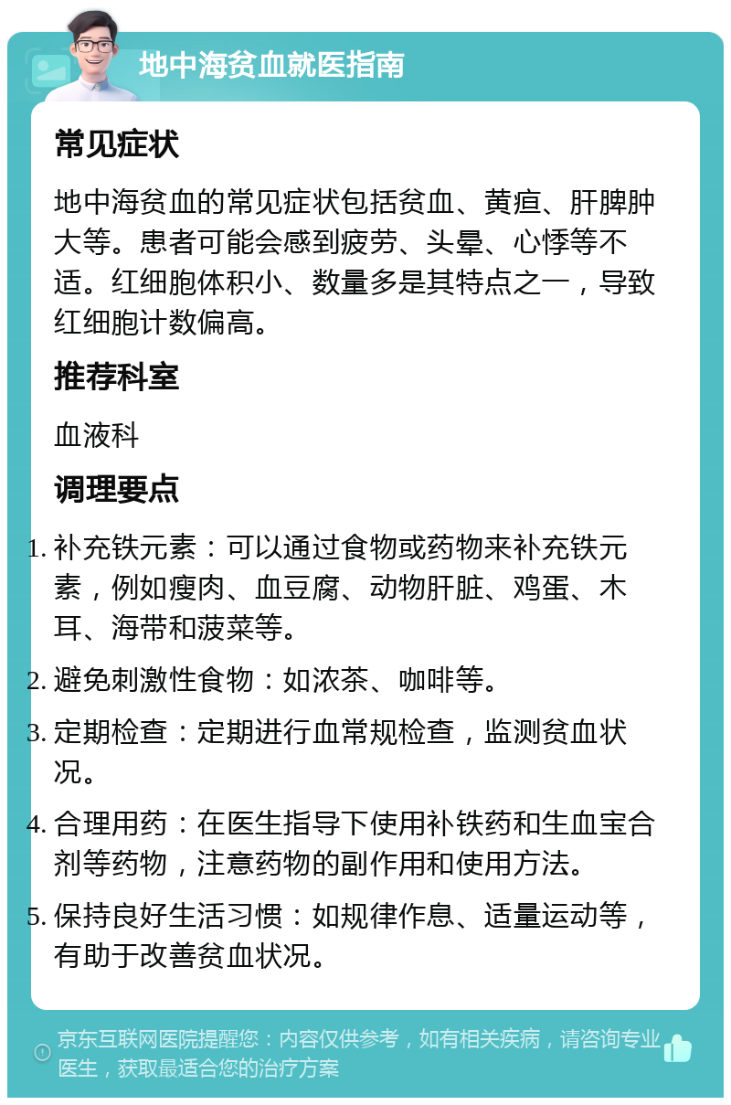 地中海贫血就医指南 常见症状 地中海贫血的常见症状包括贫血、黄疸、肝脾肿大等。患者可能会感到疲劳、头晕、心悸等不适。红细胞体积小、数量多是其特点之一，导致红细胞计数偏高。 推荐科室 血液科 调理要点 补充铁元素：可以通过食物或药物来补充铁元素，例如瘦肉、血豆腐、动物肝脏、鸡蛋、木耳、海带和菠菜等。 避免刺激性食物：如浓茶、咖啡等。 定期检查：定期进行血常规检查，监测贫血状况。 合理用药：在医生指导下使用补铁药和生血宝合剂等药物，注意药物的副作用和使用方法。 保持良好生活习惯：如规律作息、适量运动等，有助于改善贫血状况。