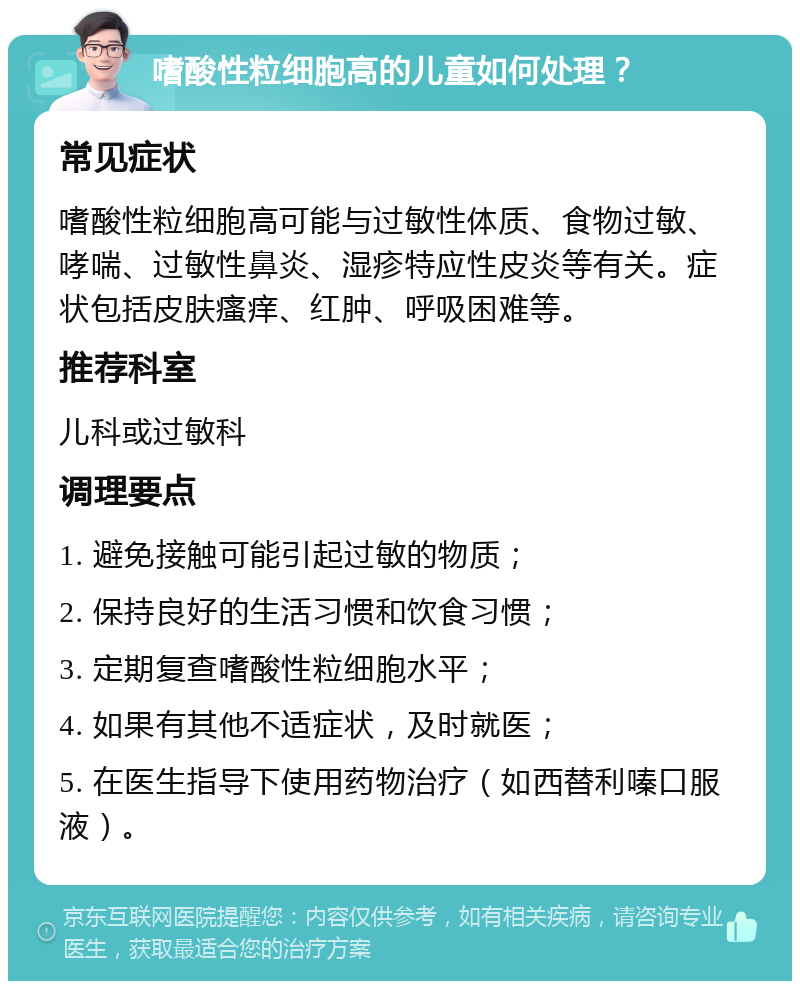 嗜酸性粒细胞高的儿童如何处理？ 常见症状 嗜酸性粒细胞高可能与过敏性体质、食物过敏、哮喘、过敏性鼻炎、湿疹特应性皮炎等有关。症状包括皮肤瘙痒、红肿、呼吸困难等。 推荐科室 儿科或过敏科 调理要点 1. 避免接触可能引起过敏的物质； 2. 保持良好的生活习惯和饮食习惯； 3. 定期复查嗜酸性粒细胞水平； 4. 如果有其他不适症状，及时就医； 5. 在医生指导下使用药物治疗（如西替利嗪口服液）。