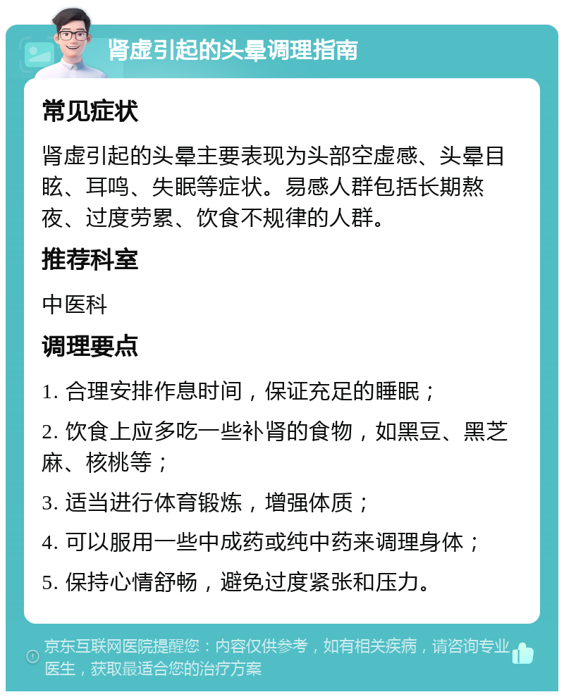 肾虚引起的头晕调理指南 常见症状 肾虚引起的头晕主要表现为头部空虚感、头晕目眩、耳鸣、失眠等症状。易感人群包括长期熬夜、过度劳累、饮食不规律的人群。 推荐科室 中医科 调理要点 1. 合理安排作息时间，保证充足的睡眠； 2. 饮食上应多吃一些补肾的食物，如黑豆、黑芝麻、核桃等； 3. 适当进行体育锻炼，增强体质； 4. 可以服用一些中成药或纯中药来调理身体； 5. 保持心情舒畅，避免过度紧张和压力。