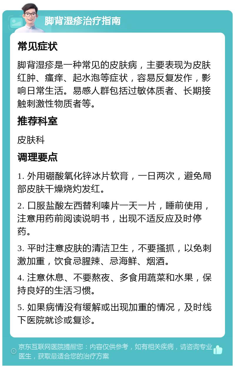 脚背湿疹治疗指南 常见症状 脚背湿疹是一种常见的皮肤病，主要表现为皮肤红肿、瘙痒、起水泡等症状，容易反复发作，影响日常生活。易感人群包括过敏体质者、长期接触刺激性物质者等。 推荐科室 皮肤科 调理要点 1. 外用硼酸氧化锌冰片软膏，一日两次，避免局部皮肤干燥烧灼发红。 2. 口服盐酸左西替利嗪片一天一片，睡前使用，注意用药前阅读说明书，出现不适反应及时停药。 3. 平时注意皮肤的清洁卫生，不要搔抓，以免刺激加重，饮食忌腥辣、忌海鲜、烟酒。 4. 注意休息、不要熬夜、多食用蔬菜和水果，保持良好的生活习惯。 5. 如果病情没有缓解或出现加重的情况，及时线下医院就诊或复诊。