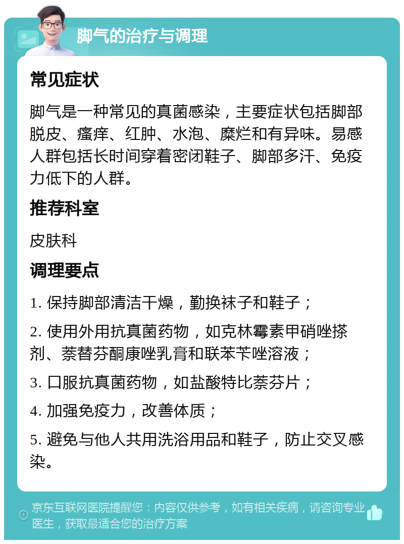 脚气的治疗与调理 常见症状 脚气是一种常见的真菌感染，主要症状包括脚部脱皮、瘙痒、红肿、水泡、糜烂和有异味。易感人群包括长时间穿着密闭鞋子、脚部多汗、免疫力低下的人群。 推荐科室 皮肤科 调理要点 1. 保持脚部清洁干燥，勤换袜子和鞋子； 2. 使用外用抗真菌药物，如克林霉素甲硝唑搽剂、萘替芬酮康唑乳膏和联苯苄唑溶液； 3. 口服抗真菌药物，如盐酸特比萘芬片； 4. 加强免疫力，改善体质； 5. 避免与他人共用洗浴用品和鞋子，防止交叉感染。