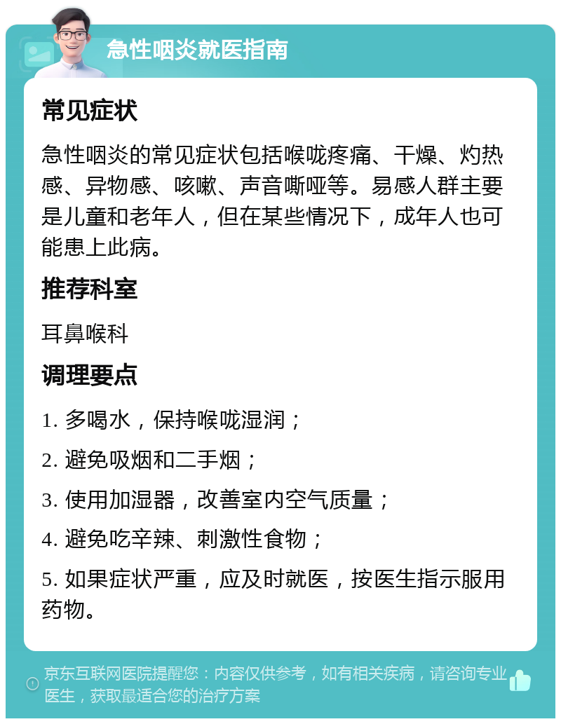 急性咽炎就医指南 常见症状 急性咽炎的常见症状包括喉咙疼痛、干燥、灼热感、异物感、咳嗽、声音嘶哑等。易感人群主要是儿童和老年人，但在某些情况下，成年人也可能患上此病。 推荐科室 耳鼻喉科 调理要点 1. 多喝水，保持喉咙湿润； 2. 避免吸烟和二手烟； 3. 使用加湿器，改善室内空气质量； 4. 避免吃辛辣、刺激性食物； 5. 如果症状严重，应及时就医，按医生指示服用药物。