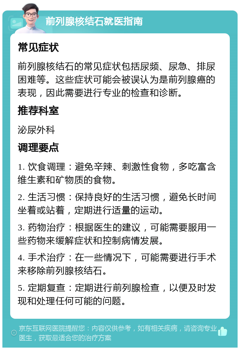 前列腺核结石就医指南 常见症状 前列腺核结石的常见症状包括尿频、尿急、排尿困难等。这些症状可能会被误认为是前列腺癌的表现，因此需要进行专业的检查和诊断。 推荐科室 泌尿外科 调理要点 1. 饮食调理：避免辛辣、刺激性食物，多吃富含维生素和矿物质的食物。 2. 生活习惯：保持良好的生活习惯，避免长时间坐着或站着，定期进行适量的运动。 3. 药物治疗：根据医生的建议，可能需要服用一些药物来缓解症状和控制病情发展。 4. 手术治疗：在一些情况下，可能需要进行手术来移除前列腺核结石。 5. 定期复查：定期进行前列腺检查，以便及时发现和处理任何可能的问题。