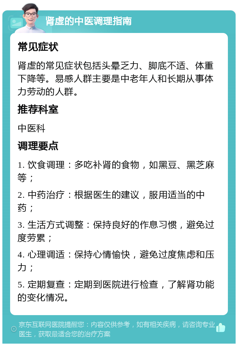 肾虚的中医调理指南 常见症状 肾虚的常见症状包括头晕乏力、脚底不适、体重下降等。易感人群主要是中老年人和长期从事体力劳动的人群。 推荐科室 中医科 调理要点 1. 饮食调理：多吃补肾的食物，如黑豆、黑芝麻等； 2. 中药治疗：根据医生的建议，服用适当的中药； 3. 生活方式调整：保持良好的作息习惯，避免过度劳累； 4. 心理调适：保持心情愉快，避免过度焦虑和压力； 5. 定期复查：定期到医院进行检查，了解肾功能的变化情况。