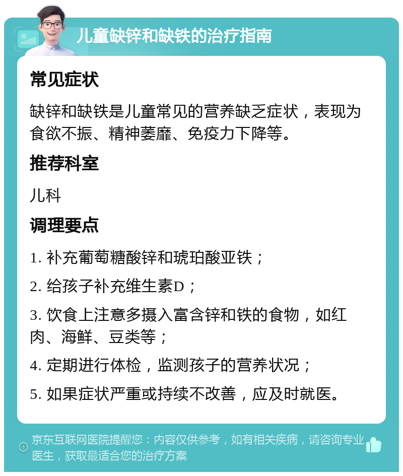 儿童缺锌和缺铁的治疗指南 常见症状 缺锌和缺铁是儿童常见的营养缺乏症状，表现为食欲不振、精神萎靡、免疫力下降等。 推荐科室 儿科 调理要点 1. 补充葡萄糖酸锌和琥珀酸亚铁； 2. 给孩子补充维生素D； 3. 饮食上注意多摄入富含锌和铁的食物，如红肉、海鲜、豆类等； 4. 定期进行体检，监测孩子的营养状况； 5. 如果症状严重或持续不改善，应及时就医。