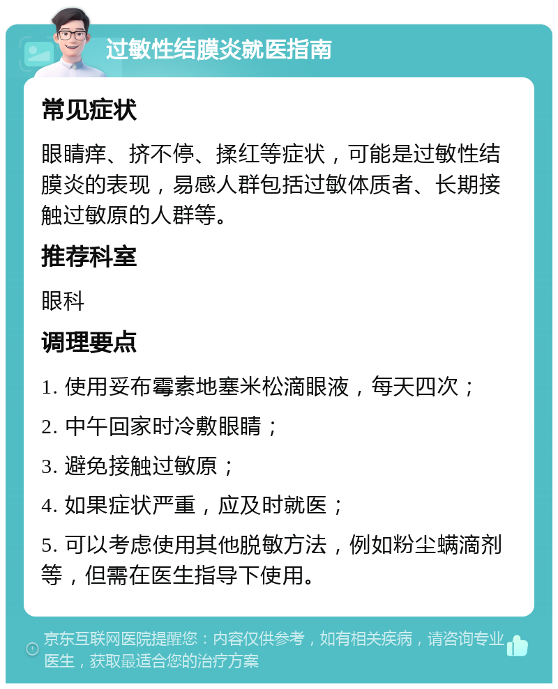 过敏性结膜炎就医指南 常见症状 眼睛痒、挤不停、揉红等症状，可能是过敏性结膜炎的表现，易感人群包括过敏体质者、长期接触过敏原的人群等。 推荐科室 眼科 调理要点 1. 使用妥布霉素地塞米松滴眼液，每天四次； 2. 中午回家时冷敷眼睛； 3. 避免接触过敏原； 4. 如果症状严重，应及时就医； 5. 可以考虑使用其他脱敏方法，例如粉尘螨滴剂等，但需在医生指导下使用。