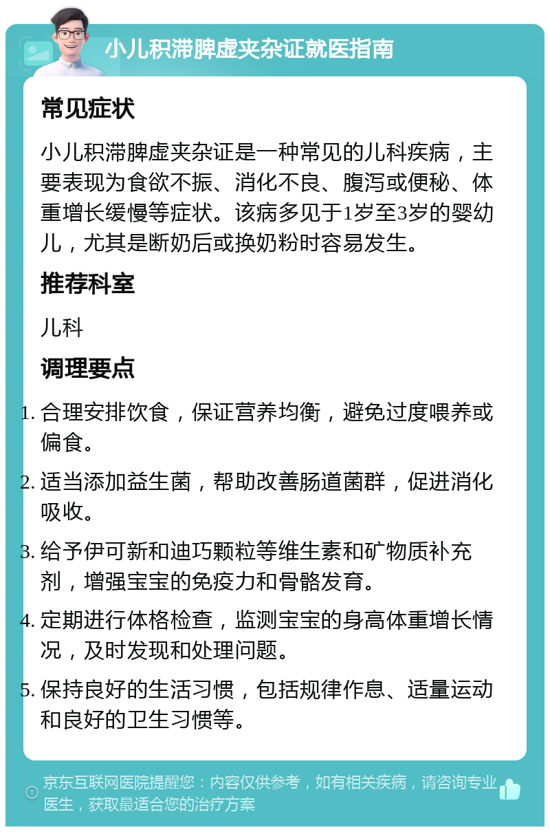 小儿积滞脾虚夹杂证就医指南 常见症状 小儿积滞脾虚夹杂证是一种常见的儿科疾病，主要表现为食欲不振、消化不良、腹泻或便秘、体重增长缓慢等症状。该病多见于1岁至3岁的婴幼儿，尤其是断奶后或换奶粉时容易发生。 推荐科室 儿科 调理要点 合理安排饮食，保证营养均衡，避免过度喂养或偏食。 适当添加益生菌，帮助改善肠道菌群，促进消化吸收。 给予伊可新和迪巧颗粒等维生素和矿物质补充剂，增强宝宝的免疫力和骨骼发育。 定期进行体格检查，监测宝宝的身高体重增长情况，及时发现和处理问题。 保持良好的生活习惯，包括规律作息、适量运动和良好的卫生习惯等。