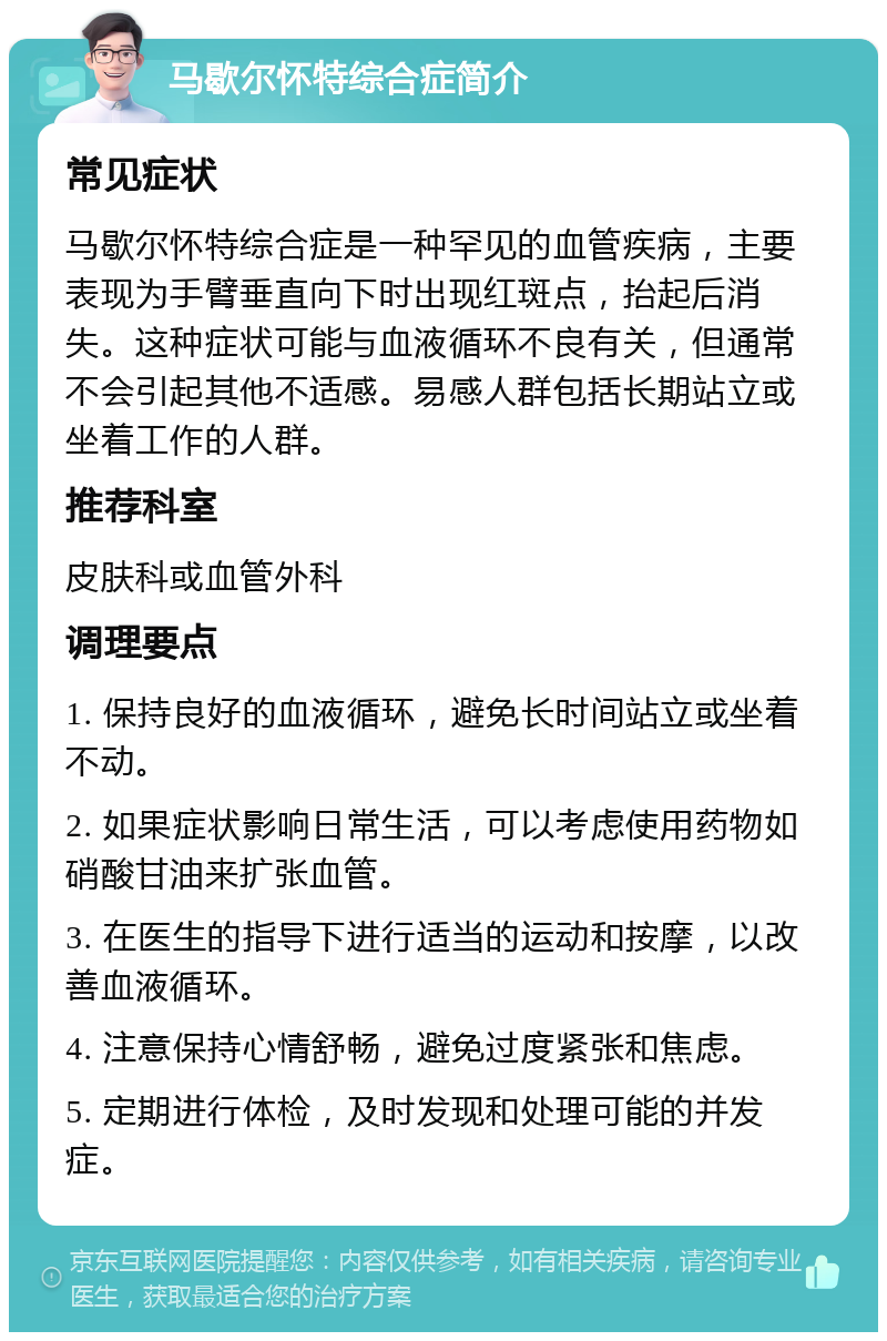 马歇尔怀特综合症简介 常见症状 马歇尔怀特综合症是一种罕见的血管疾病，主要表现为手臂垂直向下时出现红斑点，抬起后消失。这种症状可能与血液循环不良有关，但通常不会引起其他不适感。易感人群包括长期站立或坐着工作的人群。 推荐科室 皮肤科或血管外科 调理要点 1. 保持良好的血液循环，避免长时间站立或坐着不动。 2. 如果症状影响日常生活，可以考虑使用药物如硝酸甘油来扩张血管。 3. 在医生的指导下进行适当的运动和按摩，以改善血液循环。 4. 注意保持心情舒畅，避免过度紧张和焦虑。 5. 定期进行体检，及时发现和处理可能的并发症。