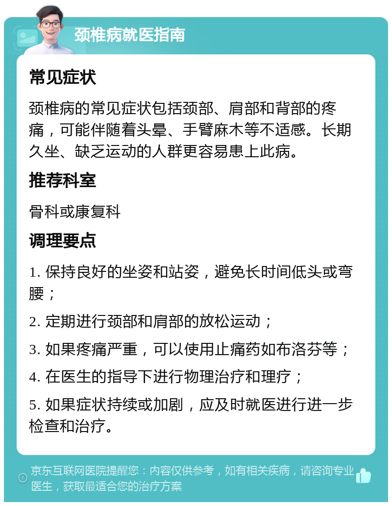 颈椎病就医指南 常见症状 颈椎病的常见症状包括颈部、肩部和背部的疼痛，可能伴随着头晕、手臂麻木等不适感。长期久坐、缺乏运动的人群更容易患上此病。 推荐科室 骨科或康复科 调理要点 1. 保持良好的坐姿和站姿，避免长时间低头或弯腰； 2. 定期进行颈部和肩部的放松运动； 3. 如果疼痛严重，可以使用止痛药如布洛芬等； 4. 在医生的指导下进行物理治疗和理疗； 5. 如果症状持续或加剧，应及时就医进行进一步检查和治疗。