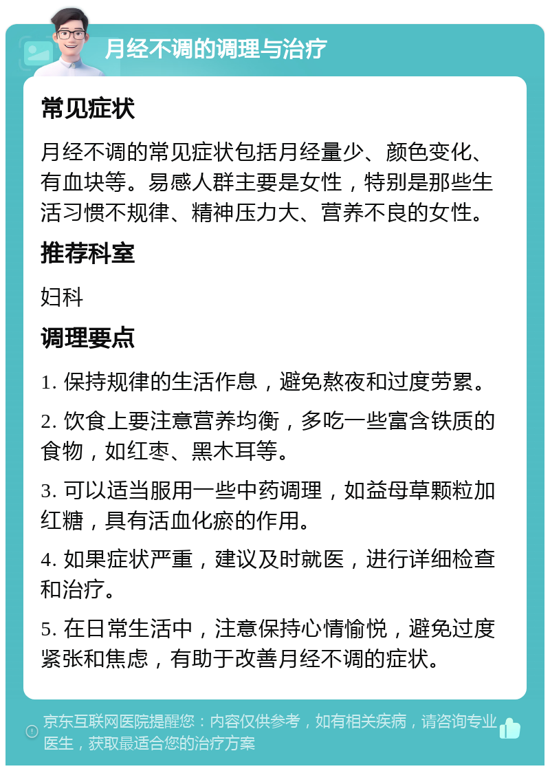 月经不调的调理与治疗 常见症状 月经不调的常见症状包括月经量少、颜色变化、有血块等。易感人群主要是女性，特别是那些生活习惯不规律、精神压力大、营养不良的女性。 推荐科室 妇科 调理要点 1. 保持规律的生活作息，避免熬夜和过度劳累。 2. 饮食上要注意营养均衡，多吃一些富含铁质的食物，如红枣、黑木耳等。 3. 可以适当服用一些中药调理，如益母草颗粒加红糖，具有活血化瘀的作用。 4. 如果症状严重，建议及时就医，进行详细检查和治疗。 5. 在日常生活中，注意保持心情愉悦，避免过度紧张和焦虑，有助于改善月经不调的症状。