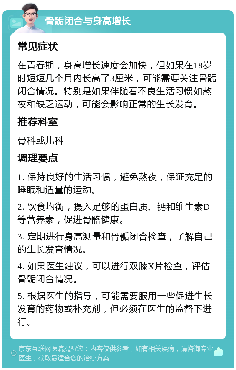 骨骺闭合与身高增长 常见症状 在青春期，身高增长速度会加快，但如果在18岁时短短几个月内长高了3厘米，可能需要关注骨骺闭合情况。特别是如果伴随着不良生活习惯如熬夜和缺乏运动，可能会影响正常的生长发育。 推荐科室 骨科或儿科 调理要点 1. 保持良好的生活习惯，避免熬夜，保证充足的睡眠和适量的运动。 2. 饮食均衡，摄入足够的蛋白质、钙和维生素D等营养素，促进骨骼健康。 3. 定期进行身高测量和骨骺闭合检查，了解自己的生长发育情况。 4. 如果医生建议，可以进行双膝X片检查，评估骨骺闭合情况。 5. 根据医生的指导，可能需要服用一些促进生长发育的药物或补充剂，但必须在医生的监督下进行。