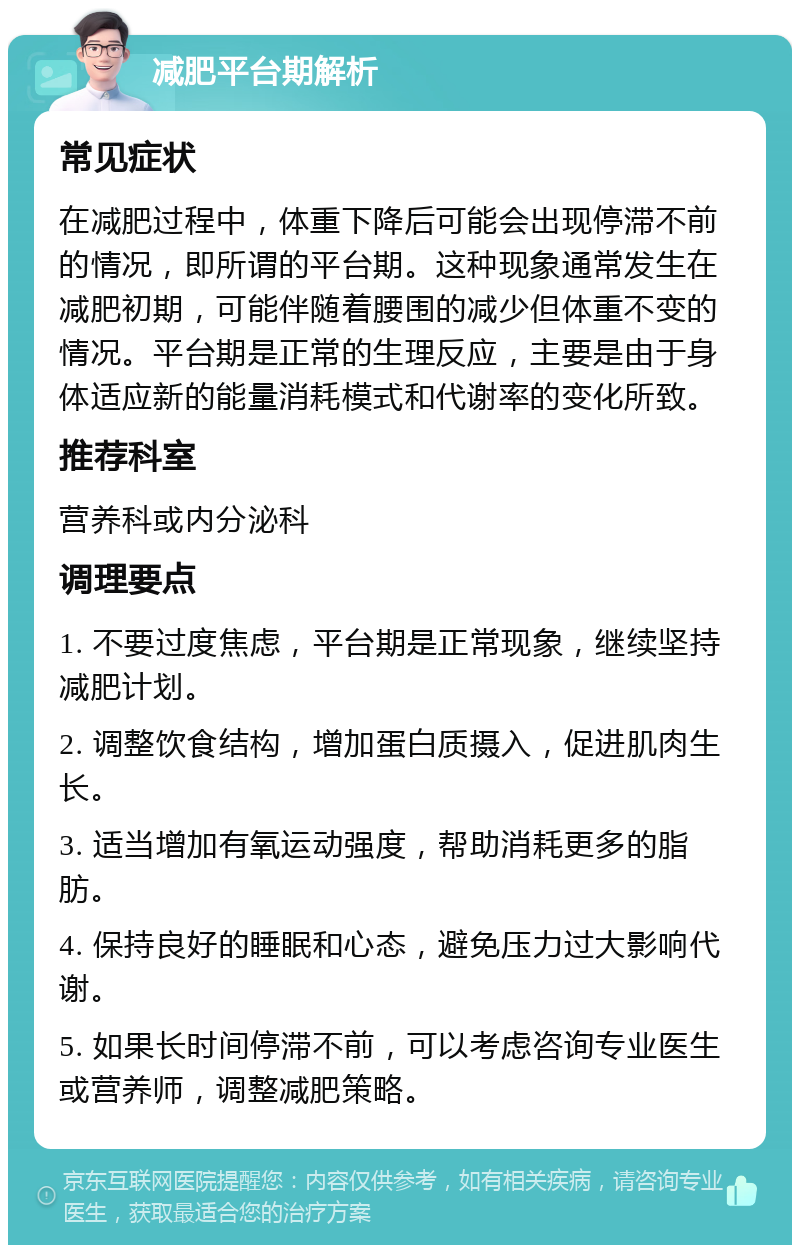 减肥平台期解析 常见症状 在减肥过程中，体重下降后可能会出现停滞不前的情况，即所谓的平台期。这种现象通常发生在减肥初期，可能伴随着腰围的减少但体重不变的情况。平台期是正常的生理反应，主要是由于身体适应新的能量消耗模式和代谢率的变化所致。 推荐科室 营养科或内分泌科 调理要点 1. 不要过度焦虑，平台期是正常现象，继续坚持减肥计划。 2. 调整饮食结构，增加蛋白质摄入，促进肌肉生长。 3. 适当增加有氧运动强度，帮助消耗更多的脂肪。 4. 保持良好的睡眠和心态，避免压力过大影响代谢。 5. 如果长时间停滞不前，可以考虑咨询专业医生或营养师，调整减肥策略。