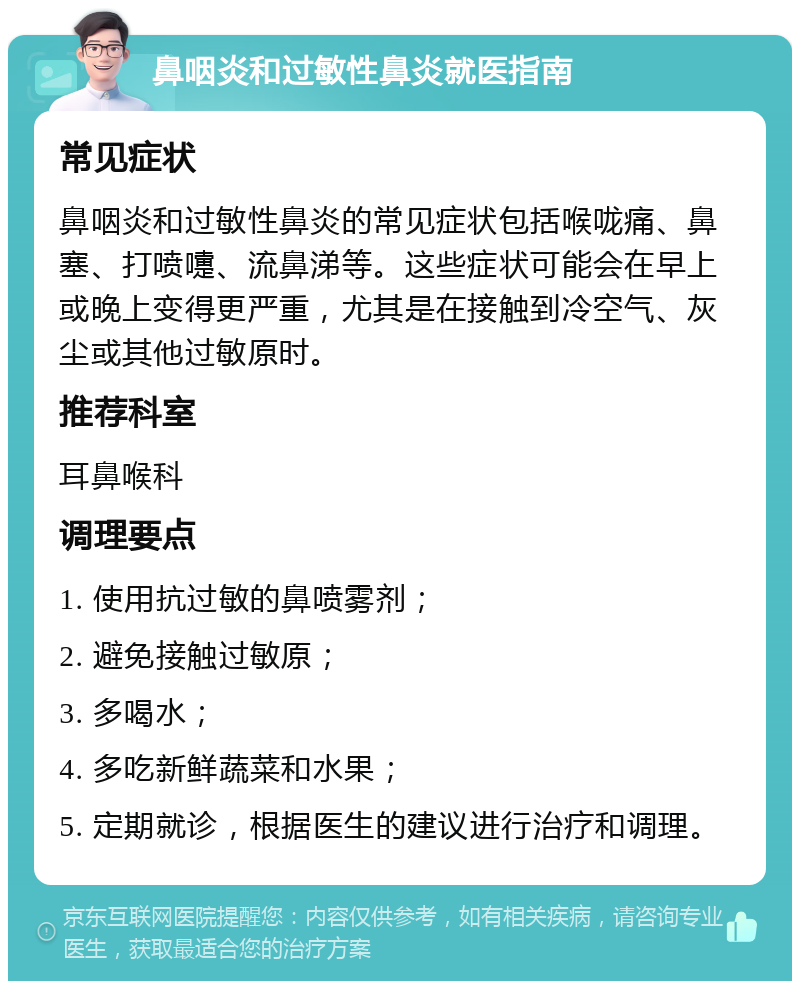 鼻咽炎和过敏性鼻炎就医指南 常见症状 鼻咽炎和过敏性鼻炎的常见症状包括喉咙痛、鼻塞、打喷嚏、流鼻涕等。这些症状可能会在早上或晚上变得更严重，尤其是在接触到冷空气、灰尘或其他过敏原时。 推荐科室 耳鼻喉科 调理要点 1. 使用抗过敏的鼻喷雾剂； 2. 避免接触过敏原； 3. 多喝水； 4. 多吃新鲜蔬菜和水果； 5. 定期就诊，根据医生的建议进行治疗和调理。