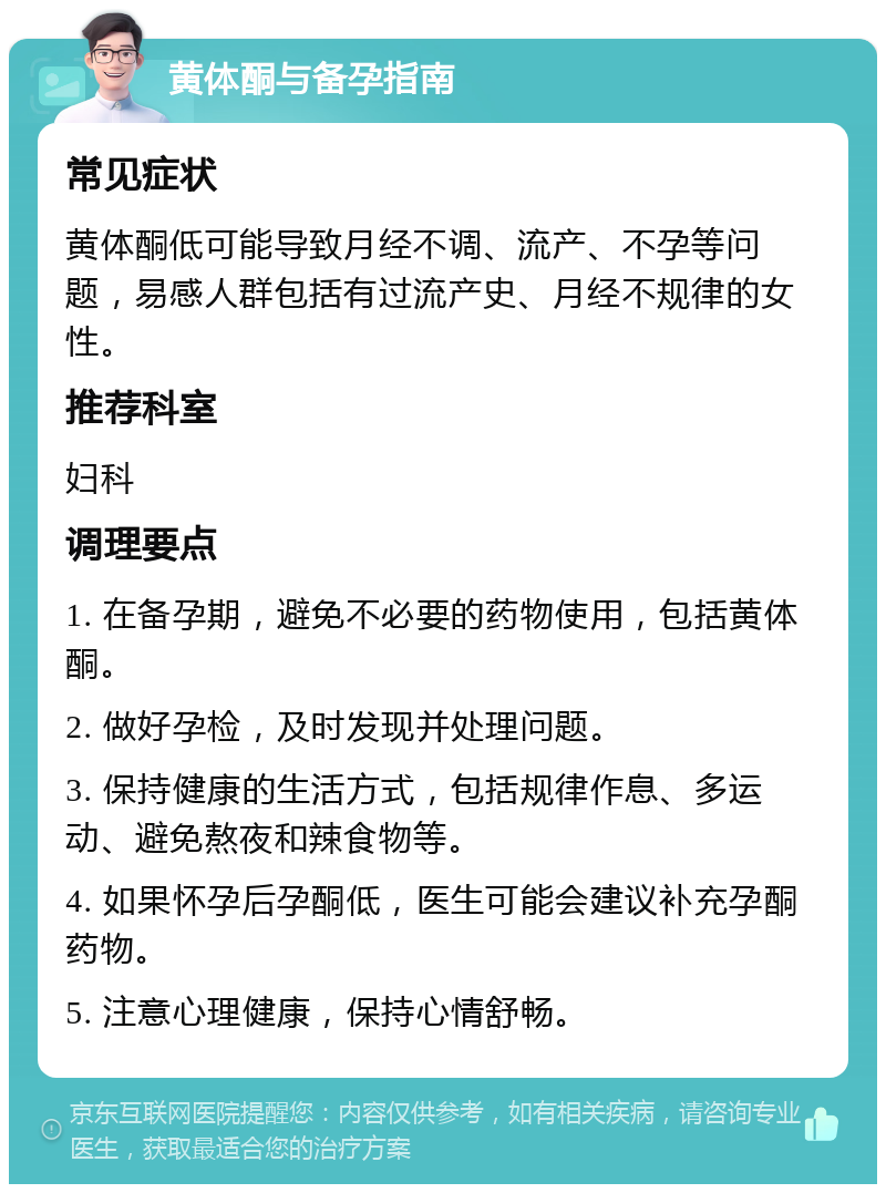 黄体酮与备孕指南 常见症状 黄体酮低可能导致月经不调、流产、不孕等问题，易感人群包括有过流产史、月经不规律的女性。 推荐科室 妇科 调理要点 1. 在备孕期，避免不必要的药物使用，包括黄体酮。 2. 做好孕检，及时发现并处理问题。 3. 保持健康的生活方式，包括规律作息、多运动、避免熬夜和辣食物等。 4. 如果怀孕后孕酮低，医生可能会建议补充孕酮药物。 5. 注意心理健康，保持心情舒畅。