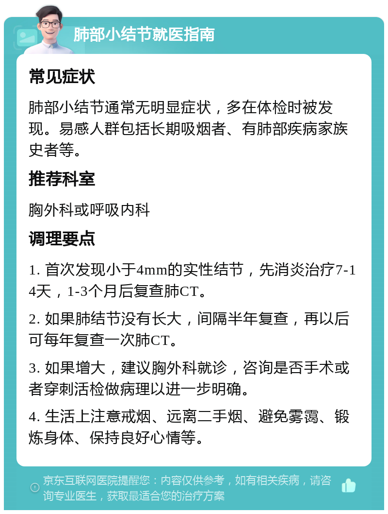 肺部小结节就医指南 常见症状 肺部小结节通常无明显症状，多在体检时被发现。易感人群包括长期吸烟者、有肺部疾病家族史者等。 推荐科室 胸外科或呼吸内科 调理要点 1. 首次发现小于4mm的实性结节，先消炎治疗7-14天，1-3个月后复查肺CT。 2. 如果肺结节没有长大，间隔半年复查，再以后可每年复查一次肺CT。 3. 如果增大，建议胸外科就诊，咨询是否手术或者穿刺活检做病理以进一步明确。 4. 生活上注意戒烟、远离二手烟、避免雾霭、锻炼身体、保持良好心情等。