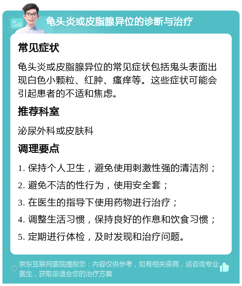 龟头炎或皮脂腺异位的诊断与治疗 常见症状 龟头炎或皮脂腺异位的常见症状包括鬼头表面出现白色小颗粒、红肿、瘙痒等。这些症状可能会引起患者的不适和焦虑。 推荐科室 泌尿外科或皮肤科 调理要点 1. 保持个人卫生，避免使用刺激性强的清洁剂； 2. 避免不洁的性行为，使用安全套； 3. 在医生的指导下使用药物进行治疗； 4. 调整生活习惯，保持良好的作息和饮食习惯； 5. 定期进行体检，及时发现和治疗问题。