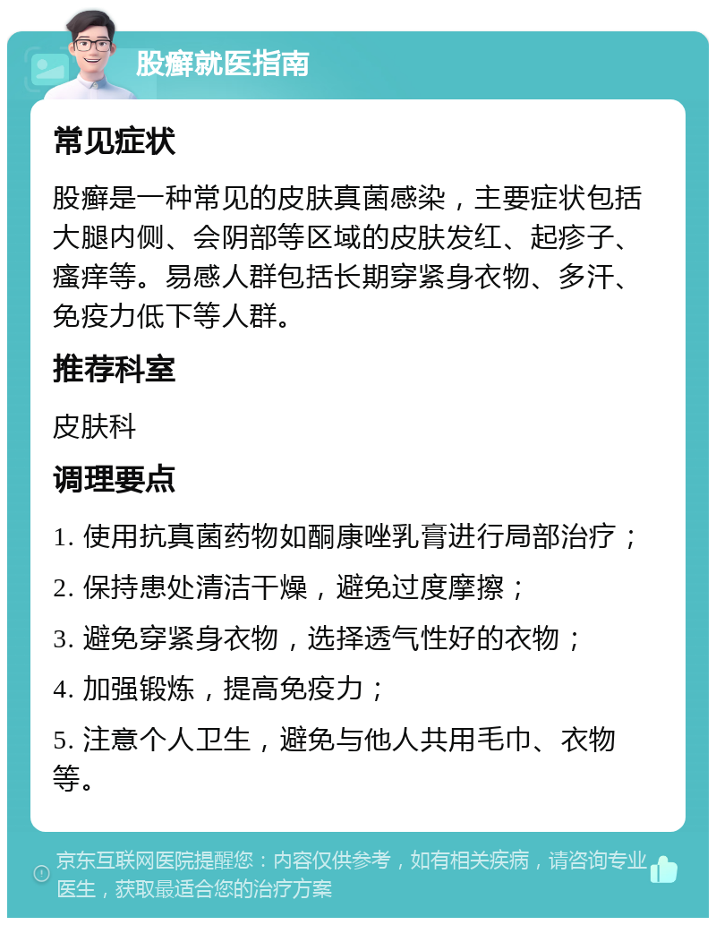 股癣就医指南 常见症状 股癣是一种常见的皮肤真菌感染，主要症状包括大腿内侧、会阴部等区域的皮肤发红、起疹子、瘙痒等。易感人群包括长期穿紧身衣物、多汗、免疫力低下等人群。 推荐科室 皮肤科 调理要点 1. 使用抗真菌药物如酮康唑乳膏进行局部治疗； 2. 保持患处清洁干燥，避免过度摩擦； 3. 避免穿紧身衣物，选择透气性好的衣物； 4. 加强锻炼，提高免疫力； 5. 注意个人卫生，避免与他人共用毛巾、衣物等。