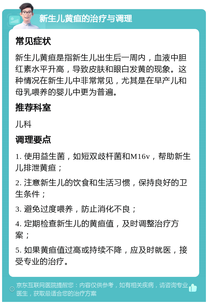 新生儿黄疸的治疗与调理 常见症状 新生儿黄疸是指新生儿出生后一周内，血液中胆红素水平升高，导致皮肤和眼白发黄的现象。这种情况在新生儿中非常常见，尤其是在早产儿和母乳喂养的婴儿中更为普遍。 推荐科室 儿科 调理要点 1. 使用益生菌，如短双歧杆菌和M16v，帮助新生儿排泄黄疸； 2. 注意新生儿的饮食和生活习惯，保持良好的卫生条件； 3. 避免过度喂养，防止消化不良； 4. 定期检查新生儿的黄疸值，及时调整治疗方案； 5. 如果黄疸值过高或持续不降，应及时就医，接受专业的治疗。