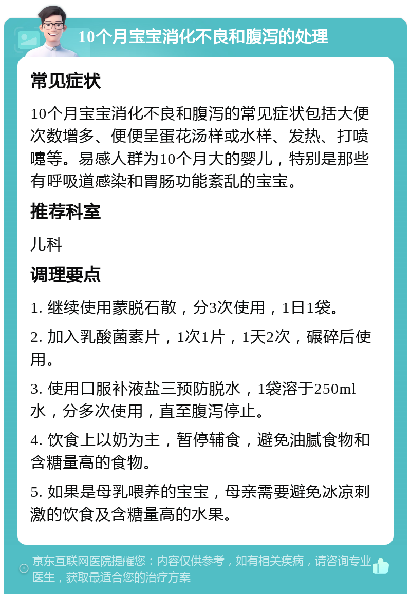 10个月宝宝消化不良和腹泻的处理 常见症状 10个月宝宝消化不良和腹泻的常见症状包括大便次数增多、便便呈蛋花汤样或水样、发热、打喷嚏等。易感人群为10个月大的婴儿，特别是那些有呼吸道感染和胃肠功能紊乱的宝宝。 推荐科室 儿科 调理要点 1. 继续使用蒙脱石散，分3次使用，1日1袋。 2. 加入乳酸菌素片，1次1片，1天2次，碾碎后使用。 3. 使用口服补液盐三预防脱水，1袋溶于250ml水，分多次使用，直至腹泻停止。 4. 饮食上以奶为主，暂停辅食，避免油腻食物和含糖量高的食物。 5. 如果是母乳喂养的宝宝，母亲需要避免冰凉刺激的饮食及含糖量高的水果。